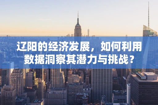 辽阳的经济发展，如何利用数据洞察其潜力与挑战？