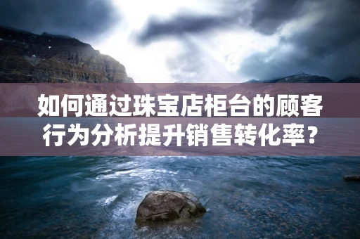 如何通过珠宝店柜台的顾客行为分析提升销售转化率？