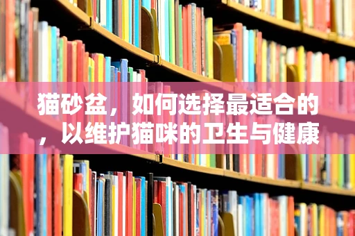 猫砂盆，如何选择最适合的，以维护猫咪的卫生与健康？