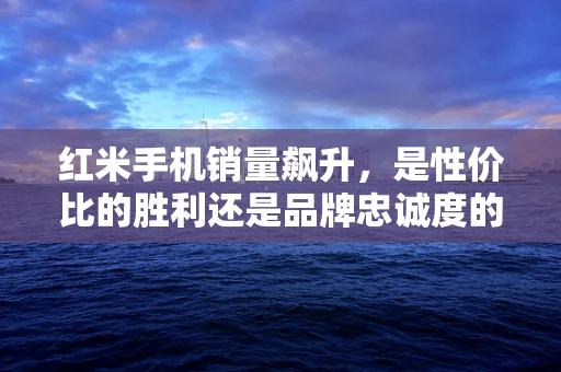 红米手机销量飙升，是性价比的胜利还是品牌忠诚度的体现？