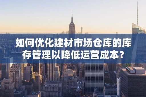 如何优化建材市场仓库的库存管理以降低运营成本？