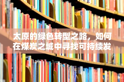 太原的绿色转型之路，如何在煤炭之城中寻找可持续发展新动力？