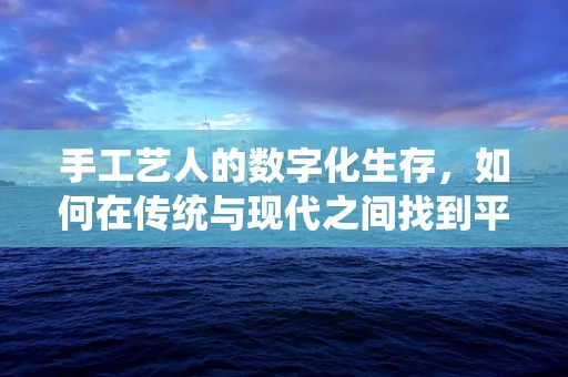 手工艺人的数字化生存，如何在传统与现代之间找到平衡？