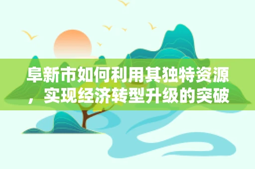 阜新市如何利用其独特资源，实现经济转型升级的突破？