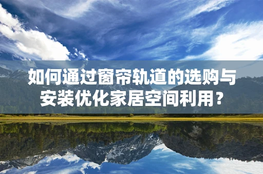 如何通过窗帘轨道的选购与安装优化家居空间利用？