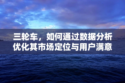 三轮车，如何通过数据分析优化其市场定位与用户满意度？