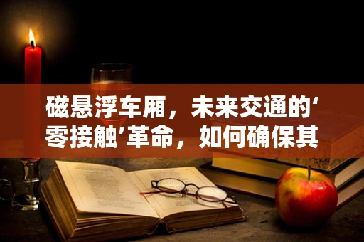 磁悬浮车厢，未来交通的‘零接触’革命，如何确保其安全与效率？