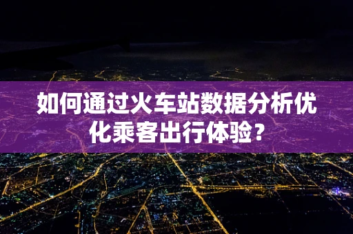 如何通过火车站数据分析优化乘客出行体验？