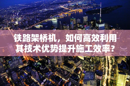 铁路架桥机，如何高效利用其技术优势提升施工效率？