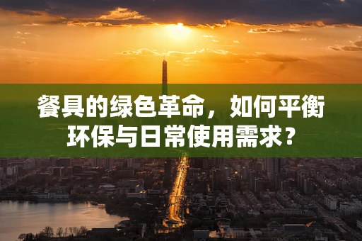 餐具的绿色革命，如何平衡环保与日常使用需求？