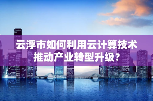 云浮市如何利用云计算技术推动产业转型升级？