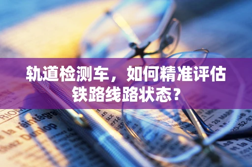 轨道检测车，如何精准评估铁路线路状态？