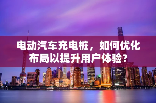 电动汽车充电桩，如何优化布局以提升用户体验？