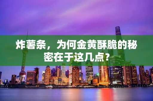 炸薯条，为何金黄酥脆的秘密在于这几点？