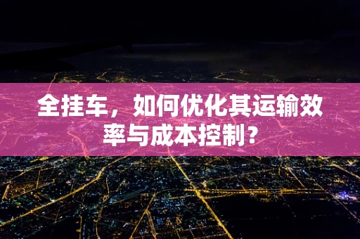 全挂车，如何优化其运输效率与成本控制？