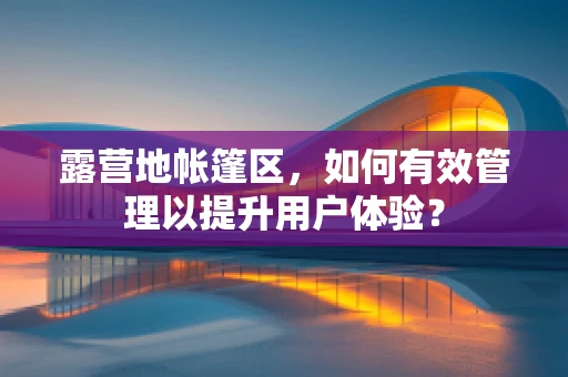 露营地帐篷区，如何有效管理以提升用户体验？