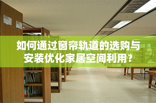 如何通过窗帘轨道的选购与安装优化家居空间利用？