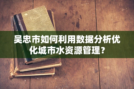 吴忠市如何利用数据分析优化城市水资源管理？