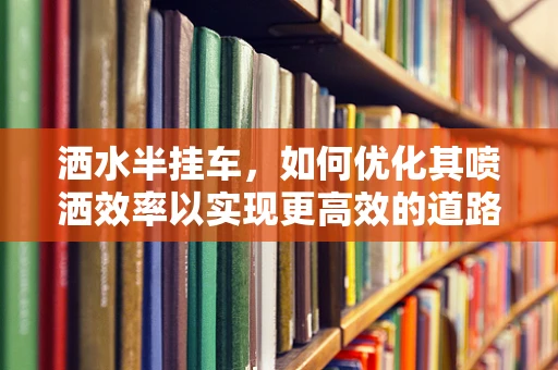 洒水半挂车，如何优化其喷洒效率以实现更高效的道路除尘？