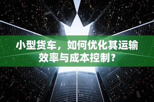 小型货车，如何优化其运输效率与成本控制？