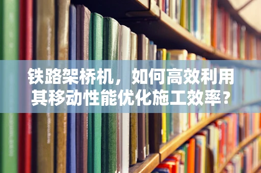 铁路架桥机，如何高效利用其移动性能优化施工效率？