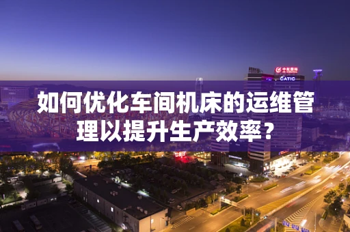 如何优化车间机床的运维管理以提升生产效率？