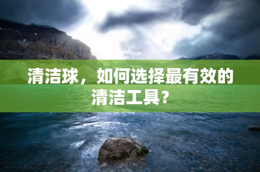 清洁球，如何选择最有效的清洁工具？