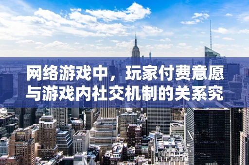 网络游戏中，玩家付费意愿与游戏内社交机制的关系究竟有多深？