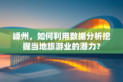 嵊州，如何利用数据分析挖掘当地旅游业的潜力？