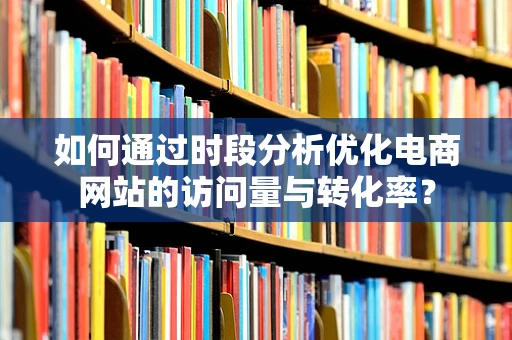 如何通过时段分析优化电商网站的访问量与转化率？