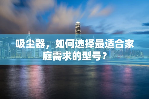 吸尘器，如何选择最适合家庭需求的型号？