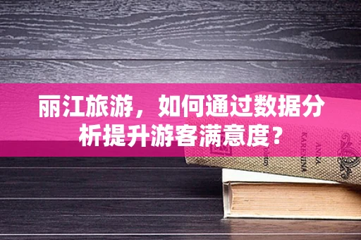 丽江旅游，如何通过数据分析提升游客满意度？