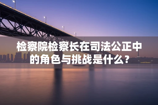 检察院检察长在司法公正中的角色与挑战是什么？