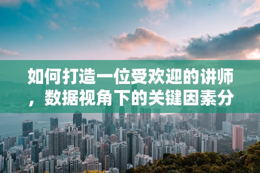 如何打造一位受欢迎的讲师，数据视角下的关键因素分析？