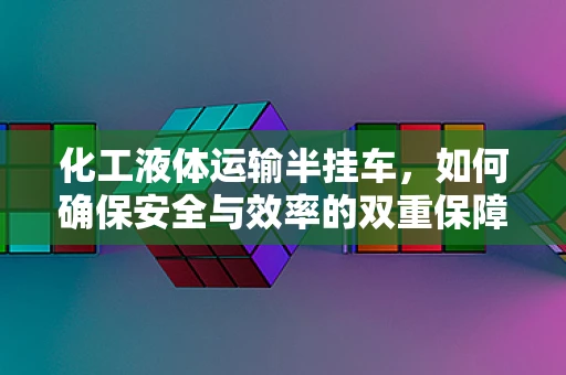 化工液体运输半挂车，如何确保安全与效率的双重保障？