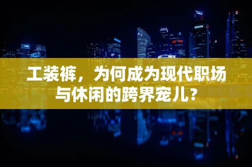 工装裤，为何成为现代职场与休闲的跨界宠儿？