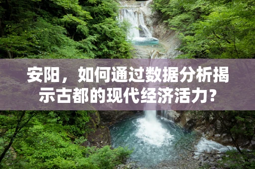 安阳，如何通过数据分析揭示古都的现代经济活力？