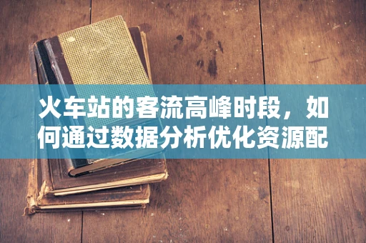 火车站的客流高峰时段，如何通过数据分析优化资源配置？