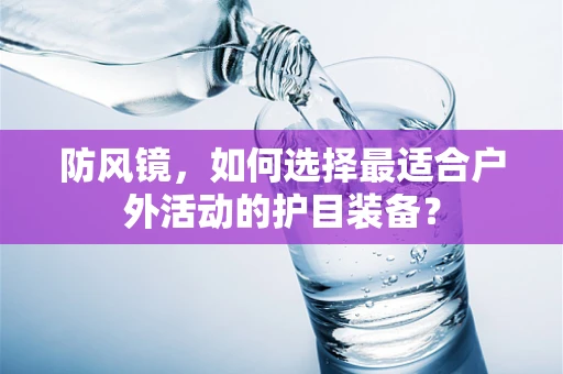 防风镜，如何选择最适合户外活动的护目装备？