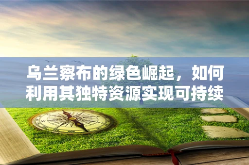 乌兰察布的绿色崛起，如何利用其独特资源实现可持续发展？