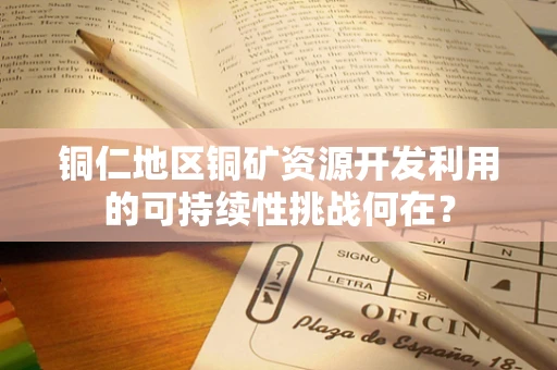 铜仁地区铜矿资源开发利用的可持续性挑战何在？