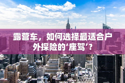 露营车，如何选择最适合户外探险的‘座驾’？