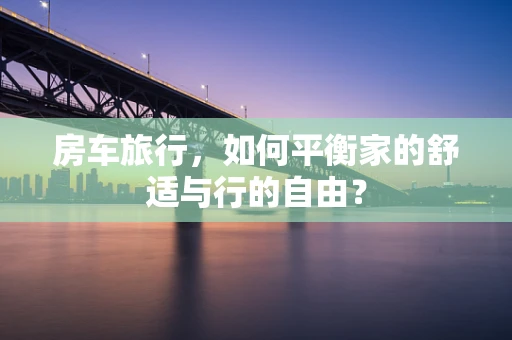 房车旅行，如何平衡家的舒适与行的自由？