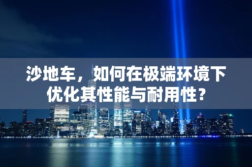 沙地车，如何在极端环境下优化其性能与耐用性？