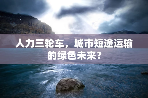 人力三轮车，城市短途运输的绿色未来？