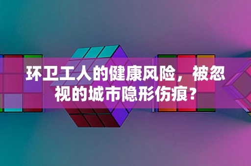 环卫工人的健康风险，被忽视的城市隐形伤痕？