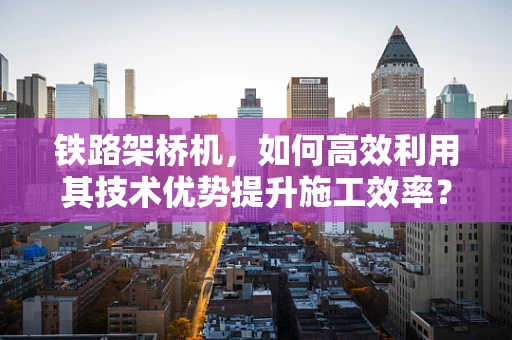 铁路架桥机，如何高效利用其技术优势提升施工效率？