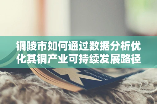 铜陵市如何通过数据分析优化其铜产业可持续发展路径？