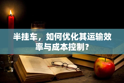 半挂车，如何优化其运输效率与成本控制？