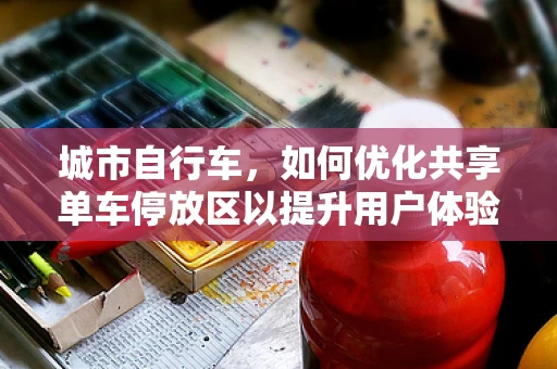 城市自行车，如何优化共享单车停放区以提升用户体验？